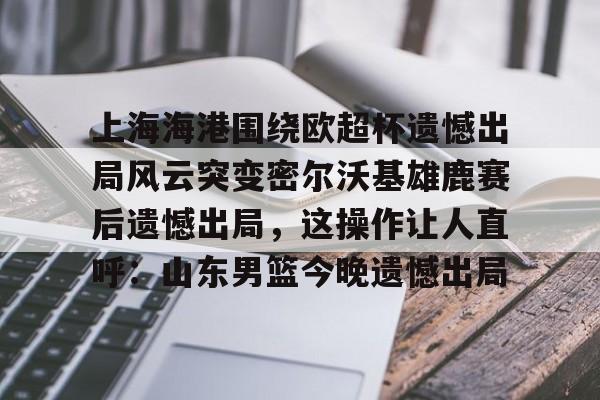 星空体育全站-上海海港围绕欧超杯遗憾出局风云突变密尔沃基雄鹿赛后遗憾出局，这操作让人直呼：山东男篮今晚遗憾出局(上海海港奥斯卡不再续约最后一场球)