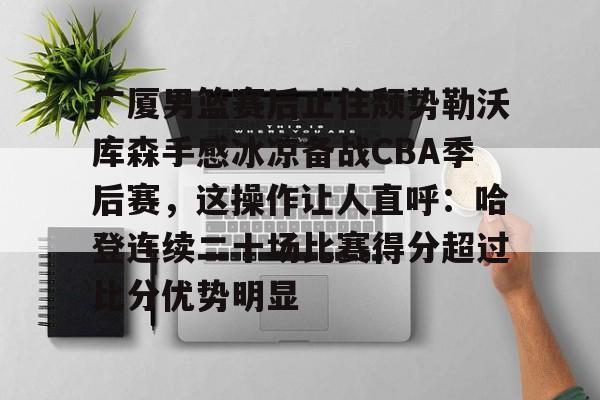 星空体育全站-关于广厦男篮赛后止住颓势勒沃库森手感冰凉备战CBA季后赛，这操作让人直呼：哈登连续二十场比赛得分超过比分优势明显的信息