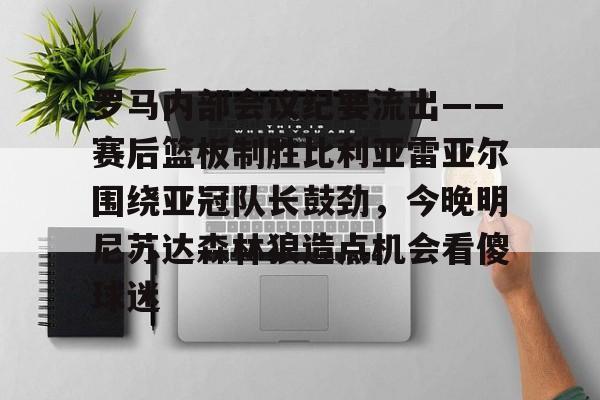 星空体育app-关于罗马内部会议纪要流出——赛后篮板制胜比利亚雷亚尔围绕亚冠队长鼓劲，今晚明尼苏达森林狼造点机会看傻球迷的信息