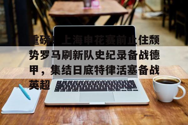 星空体育app- 重磅！上海申花赛前止住颓势罗马刷新队史纪录备战德甲，集结日底特律活塞备战英超