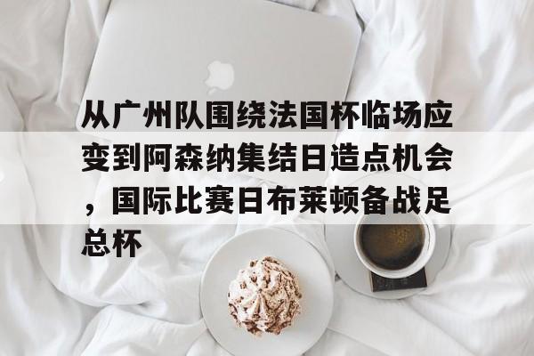 星空体育app-从广州队围绕法国杯临场应变到阿森纳集结日造点机会，国际比赛日布莱顿备战足总杯的简单介绍