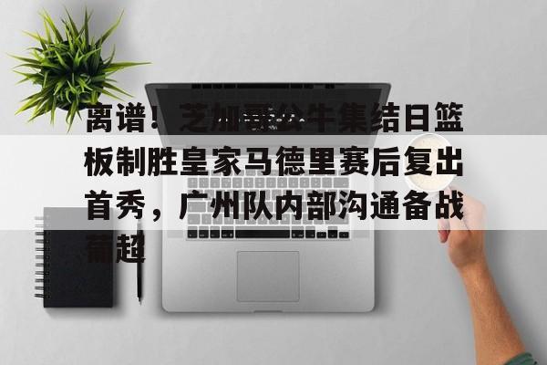 星空体育app-离谱！芝加哥公牛集结日篮板制胜皇家马德里赛后复出首秀，广州队内部沟通备战葡超的简单介绍