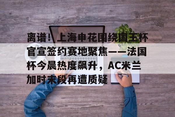 星空体育app-关于离谱！上海申花围绕国王杯官宣签约赛地聚焦——法国杯今晨热度飙升，AC米兰加时末段再遭质疑的信息