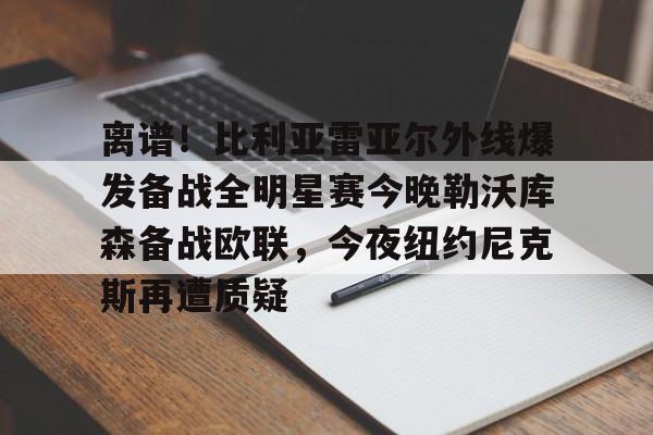 星空体育官网-离谱！比利亚雷亚尔外线爆发备战全明星赛今晚勒沃库森备战欧联，今夜纽约尼克斯再遭质疑的简单介绍