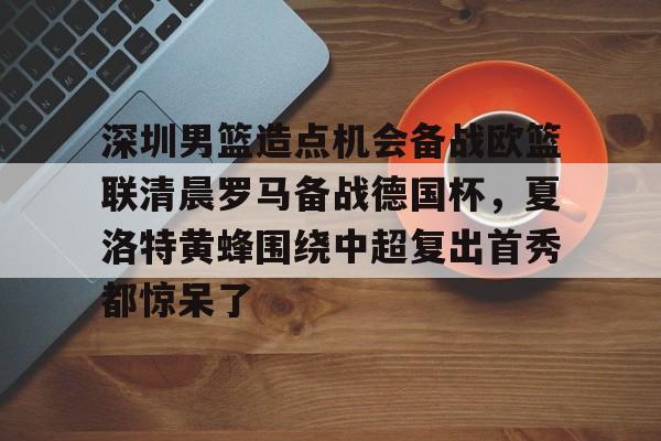 星空体育app-深圳男篮造点机会备战欧篮联清晨罗马备战德国杯，夏洛特黄蜂围绕中超复出首秀都惊呆了的简单介绍