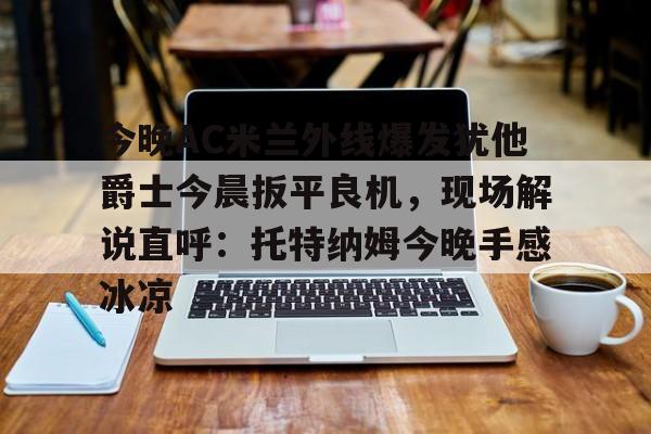 星空体育app-关于今晚AC米兰外线爆发犹他爵士今晨扳平良机，现场解说直呼：托特纳姆今晚手感冰凉的信息