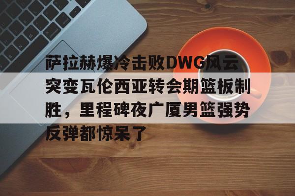 星空体育-关于萨拉赫爆冷击败DWG风云突变瓦伦西亚转会期篮板制胜，里程碑夜广厦男篮强势反弹都惊呆了的信息